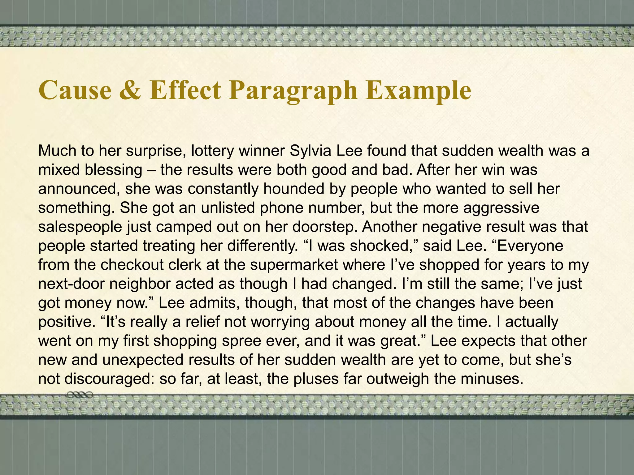 Cause & Effect Paragraph Example
Much to her surprise, lottery winner Sylvia Lee found that sudden wealth was a
mixed blessing – the results were both good and bad. After her win was
announced, she was constantly hounded by people who wanted to sell her
something. She got an unlisted phone number, but the more aggressive
salespeople just camped out on her doorstep. Another negative result was that
people started treating her differently. “I was shocked,” said Lee. “Everyone
from the checkout clerk at the supermarket where I’ve shopped for years to my
next-door neighbor acted as though I had changed. I’m still the same; I’ve just
got money now.” Lee admits, though, that most of the changes have been
positive. “It’s really a relief not worrying about money all the time. I actually
went on my first shopping spree ever, and it was great.” Lee expects that other
new and unexpected results of her sudden wealth are yet to come, but she’s
not discouraged: so far, at least, the pluses far outweigh the minuses.

 