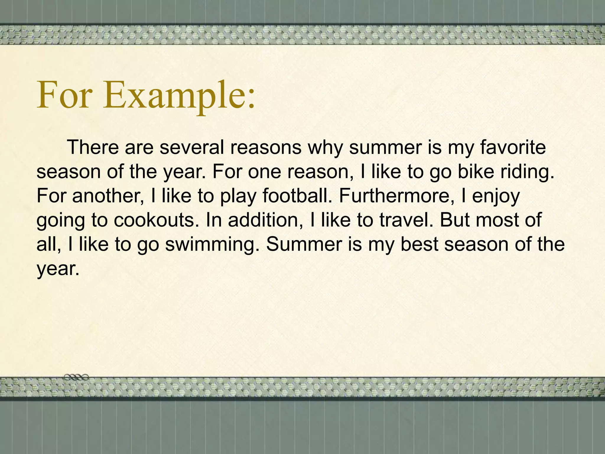 For Example:
There are several reasons why summer is my favorite
season of the year. For one reason, I like to go bike riding.
For another, I like to play football. Furthermore, I enjoy
going to cookouts. In addition, I like to travel. But most of
all, I like to go swimming. Summer is my best season of the
year.

 