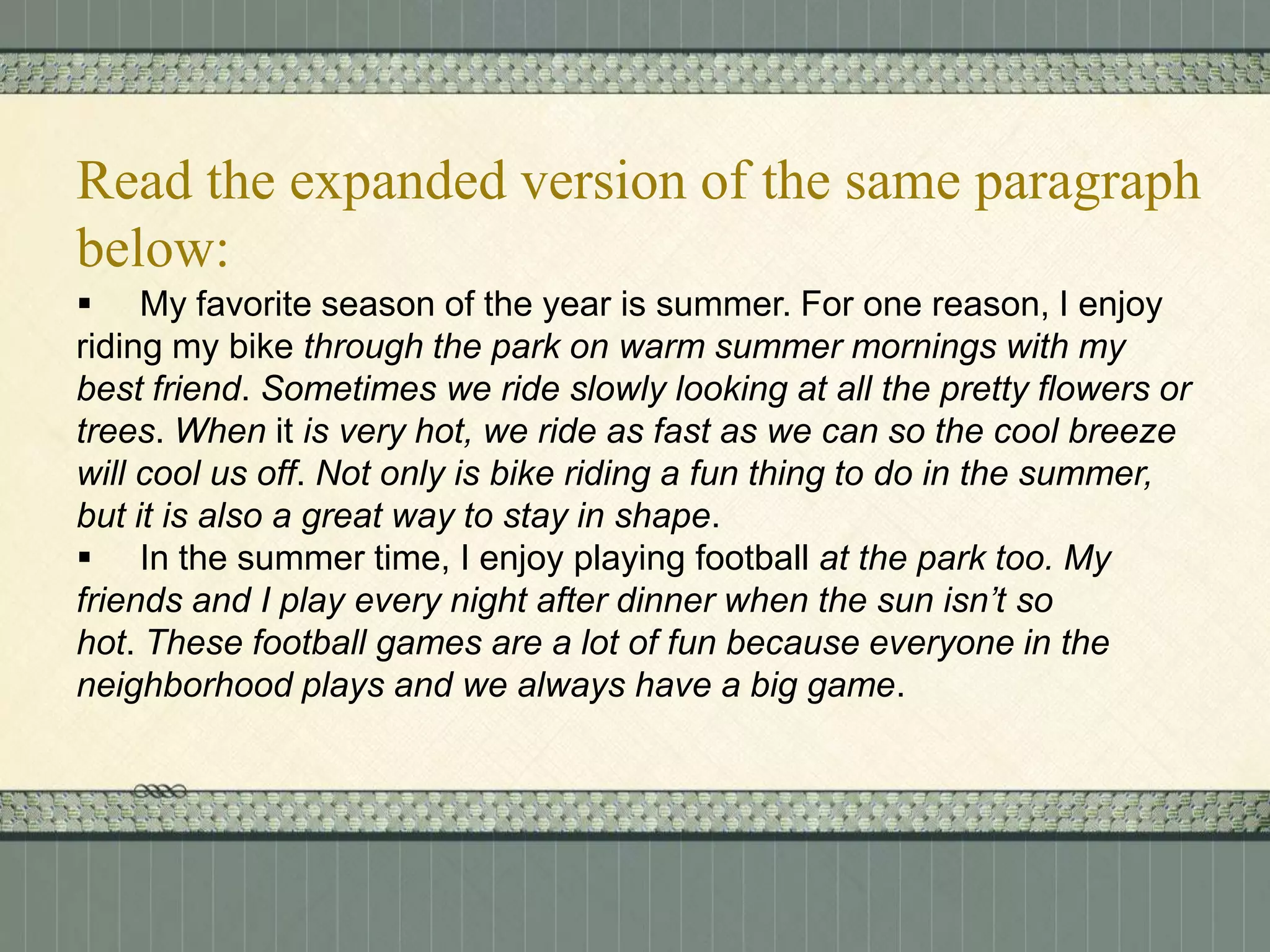 Read the expanded version of the same paragraph
below:
 My favorite season of the year is summer. For one reason, I enjoy
riding my bike through the park on warm summer mornings with my
best friend. Sometimes we ride slowly looking at all the pretty flowers or
trees. When it is very hot, we ride as fast as we can so the cool breeze
will cool us off. Not only is bike riding a fun thing to do in the summer,
but it is also a great way to stay in shape.
 In the summer time, I enjoy playing football at the park too. My
friends and I play every night after dinner when the sun isn’t so
hot. These football games are a lot of fun because everyone in the
neighborhood plays and we always have a big game.

 