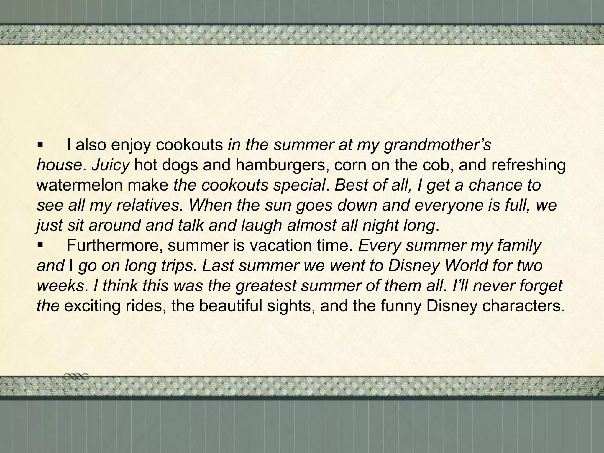  I also enjoy cookouts in the summer at my grandmother’s
house. Juicy hot dogs and hamburgers, corn on the cob, and refreshing
watermelon make the cookouts special. Best of all, I get a chance to
see all my relatives. When the sun goes down and everyone is full, we
just sit around and talk and laugh almost all night long.
 Furthermore, summer is vacation time. Every summer my family
and I go on long trips. Last summer we went to Disney World for two
weeks. I think this was the greatest summer of them all. I’ll never forget
the exciting rides, the beautiful sights, and the funny Disney characters.

 