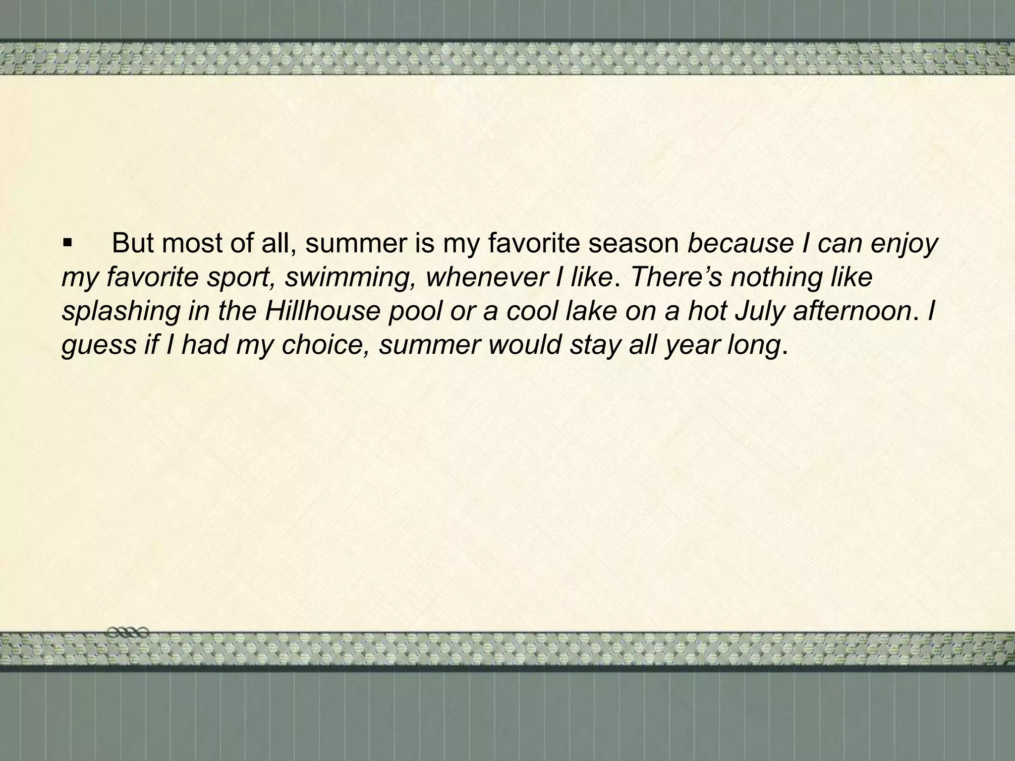  But most of all, summer is my favorite season because I can enjoy
my favorite sport, swimming, whenever I like. There’s nothing like
splashing in the Hillhouse pool or a cool lake on a hot July afternoon. I
guess if I had my choice, summer would stay all year long.

 