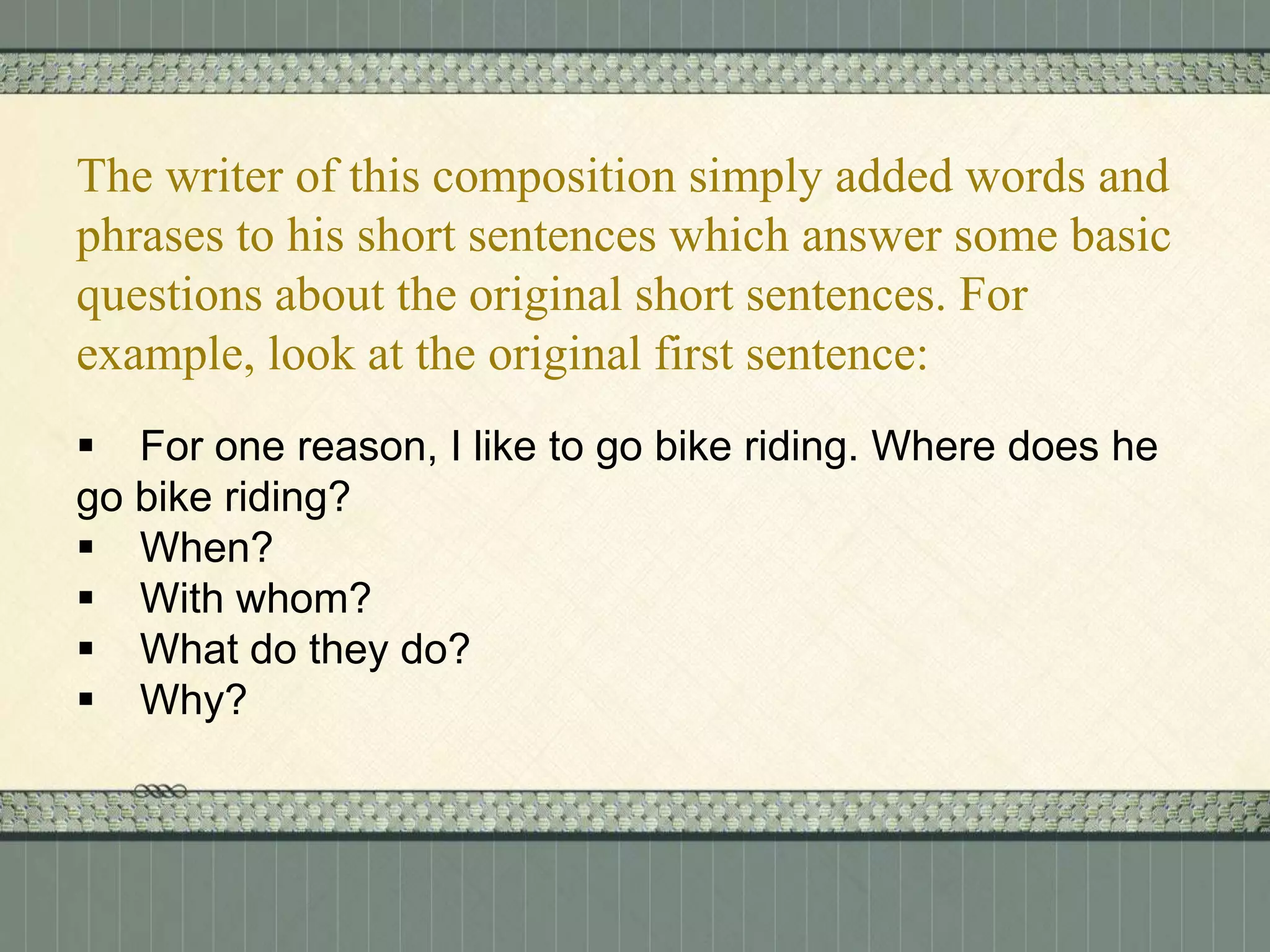 The writer of this composition simply added words and
phrases to his short sentences which answer some basic
questions about the original short sentences. For
example, look at the original first sentence:
 For one reason, I like to go bike riding. Where does he
go bike riding?
 When?
 With whom?
 What do they do?
 Why?

 