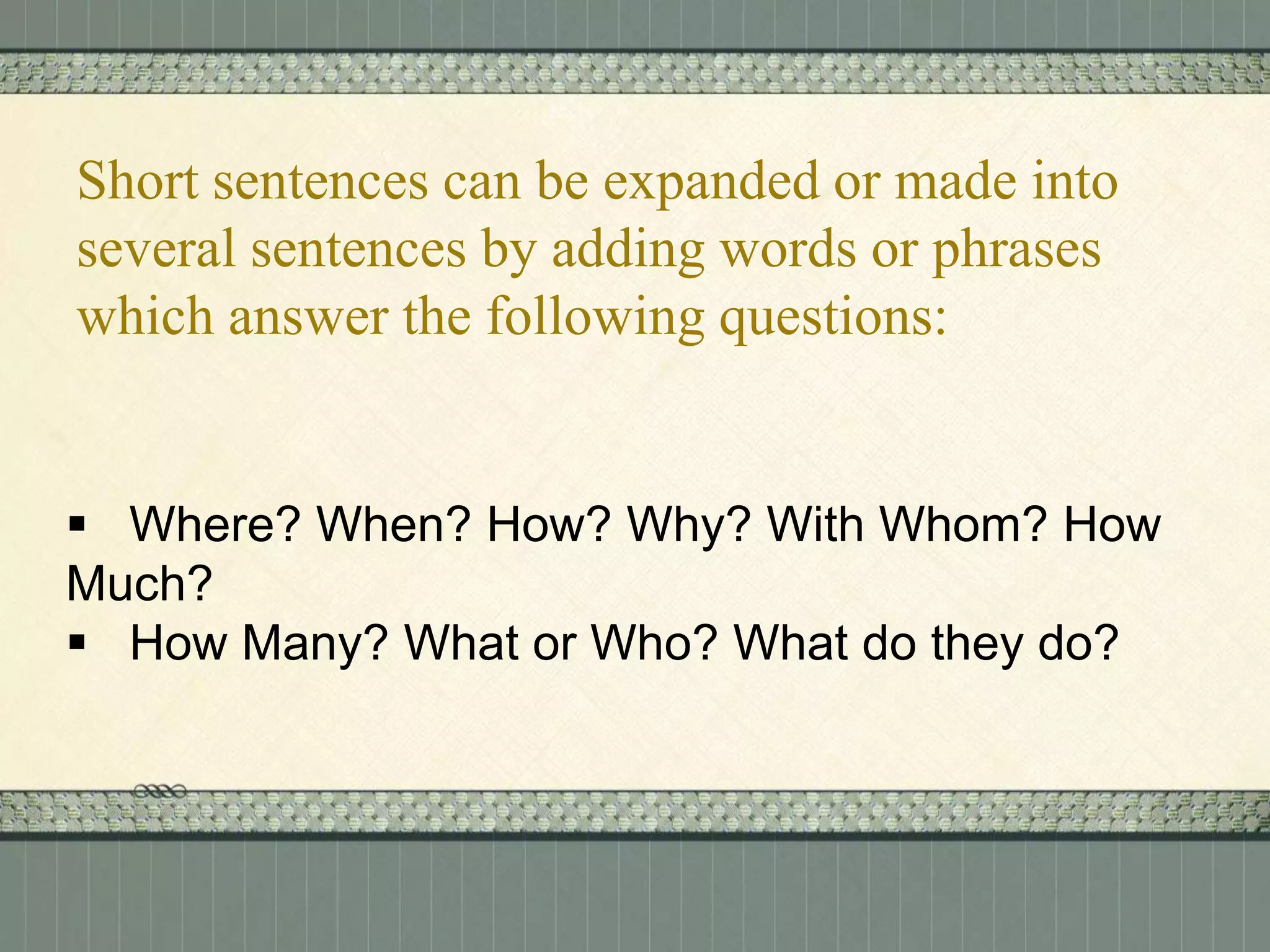 Short sentences can be expanded or made into
several sentences by adding words or phrases
which answer the following questions:

 Where? When? How? Why? With Whom? How
Much?
 How Many? What or Who? What do they do?

 