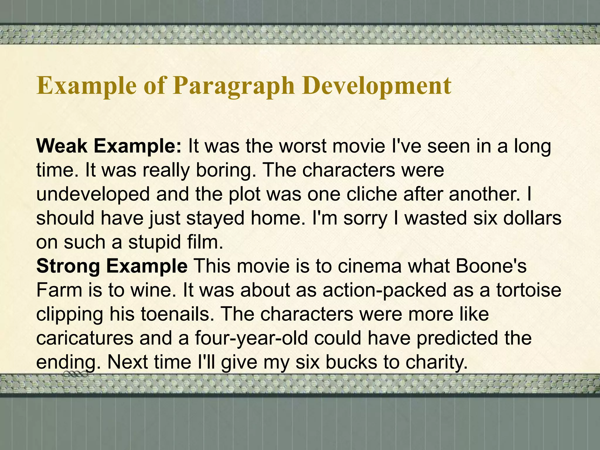 Example of Paragraph Development
Weak Example: It was the worst movie I've seen in a long
time. It was really boring. The characters were
undeveloped and the plot was one cliche after another. I
should have just stayed home. I'm sorry I wasted six dollars
on such a stupid film.
Strong Example This movie is to cinema what Boone's
Farm is to wine. It was about as action-packed as a tortoise
clipping his toenails. The characters were more like
caricatures and a four-year-old could have predicted the
ending. Next time I'll give my six bucks to charity.

 