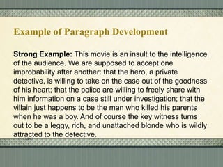 Example of Paragraph Development
Strong Example: This movie is an insult to the intelligence
of the audience. We are supposed to accept one
improbability after another: that the hero, a private
detective, is willing to take on the case out of the goodness
of his heart; that the police are willing to freely share with
him information on a case still under investigation; that the
villain just happens to be the man who killed his parents
when he was a boy. And of course the key witness turns
out to be a leggy, rich, and unattached blonde who is wildly
attracted to the detective.

 