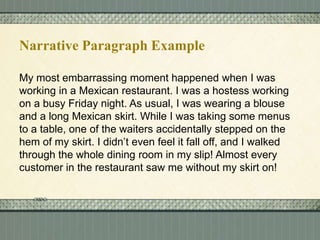 Narrative Paragraph Example
My most embarrassing moment happened when I was
working in a Mexican restaurant. I was a hostess working
on a busy Friday night. As usual, I was wearing a blouse
and a long Mexican skirt. While I was taking some menus
to a table, one of the waiters accidentally stepped on the
hem of my skirt. I didn’t even feel it fall off, and I walked
through the whole dining room in my slip! Almost every
customer in the restaurant saw me without my skirt on!

 