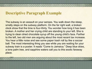 Descriptive Paragraph Example
The subway is an assault on your senses. You walk down the steep,
smelly steps on the subway platform. On the far right wall, a broken
clock show that the time is four-thirty. You wonder how long it has been
broken. A mother and her crying child are standing to your left. She is
trying to clean dried chocolate syrup off the young child’s face. Farther
to the left, two old men are arguing about the most recent tax increase.
You hear a little noise and see some paper trash roll by like a soccer
ball. The most interesting thing you see while you are waiting for your
subway train is a poster. It reads “Come to Jamaica.” Deep blue skies,
a lone palm tree, and sapphire waters call you to this exotic faraway
place.

 