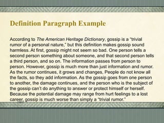 Definition Paragraph Example
According to The American Heritage Dictionary, gossip is a “trivial
rumor of a personal nature,” but this definition makes gossip sound
harmless. At first, gossip might not seem so bad. One person tells a
second person something about someone, and that second person tells
a third person, and so on. The information passes from person to
person. However, gossip is much more than just information and rumor.
As the rumor continues, it grows and changes, People do not know all
the facts, so they add information. As the gossip goes from one person
to another, the damage continues, and the person who is the subject of
the gossip can’t do anything to answer or protect himself or herself.
Because the potential damage may range from hurt feelings to a lost
career, gossip is much worse than simply a “trivial rumor.”

 