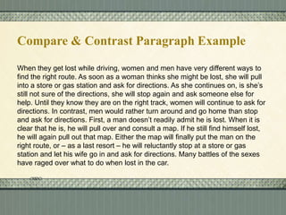 Compare & Contrast Paragraph Example
When they get lost while driving, women and men have very different ways to
find the right route. As soon as a woman thinks she might be lost, she will pull
into a store or gas station and ask for directions. As she continues on, is she’s
still not sure of the directions, she will stop again and ask someone else for
help. Until they know they are on the right track, women will continue to ask for
directions. In contrast, men would rather turn around and go home than stop
and ask for directions. First, a man doesn’t readily admit he is lost. When it is
clear that he is, he will pull over and consult a map. If he still find himself lost,
he will again pull out that map. Either the map will finally put the man on the
right route, or – as a last resort – he will reluctantly stop at a store or gas
station and let his wife go in and ask for directions. Many battles of the sexes
have raged over what to do when lost in the car.

 