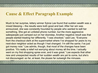 Cause & Effect Paragraph Example
Much to her surprise, lottery winner Sylvia Lee found that sudden wealth was a
mixed blessing – the results were both good and bad. After her win was
announced, she was constantly hounded by people who wanted to sell her
something. She got an unlisted phone number, but the more aggressive
salespeople just camped out on her doorstep. Another negative result was that
people started treating her differently. “I was shocked,” said Lee. “Everyone
from the checkout clerk at the supermarket where I’ve shopped for years to my
next-door neighbor acted as though I had changed. I’m still the same; I’ve just
got money now.” Lee admits, though, that most of the changes have been
positive. “It’s really a relief not worrying about money all the time. I actually
went on my first shopping spree ever, and it was great.” Lee expects that other
new and unexpected results of her sudden wealth are yet to come, but she’s
not discouraged: so far, at least, the pluses far outweigh the minuses.

 