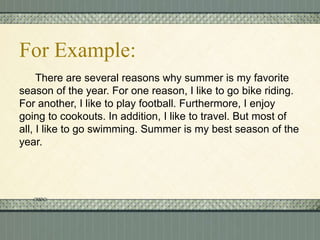 For Example:
There are several reasons why summer is my favorite
season of the year. For one reason, I like to go bike riding.
For another, I like to play football. Furthermore, I enjoy
going to cookouts. In addition, I like to travel. But most of
all, I like to go swimming. Summer is my best season of the
year.

 