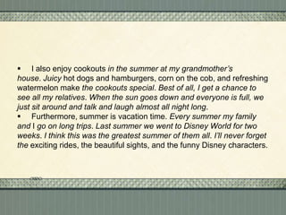  I also enjoy cookouts in the summer at my grandmother’s
house. Juicy hot dogs and hamburgers, corn on the cob, and refreshing
watermelon make the cookouts special. Best of all, I get a chance to
see all my relatives. When the sun goes down and everyone is full, we
just sit around and talk and laugh almost all night long.
 Furthermore, summer is vacation time. Every summer my family
and I go on long trips. Last summer we went to Disney World for two
weeks. I think this was the greatest summer of them all. I’ll never forget
the exciting rides, the beautiful sights, and the funny Disney characters.

 