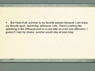  But most of all, summer is my favorite season because I can enjoy
my favorite sport, swimming, whenever I like. There’s nothing like
splashing in the Hillhouse pool or a cool lake on a hot July afternoon. I
guess if I had my choice, summer would stay all year long.

 