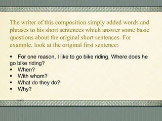 The writer of this composition simply added words and
phrases to his short sentences which answer some basic
questions about the original short sentences. For
example, look at the original first sentence:
 For one reason, I like to go bike riding. Where does he
go bike riding?
 When?
 With whom?
 What do they do?
 Why?

 