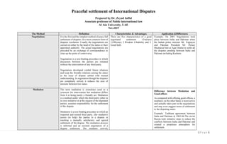 1| P a g e
Peaceful settlement of International Disputes
Prepared by Dr. Zeyad Jaffal
Associate professor of Public international law
Al Ain University, UAE
Nov.2019
The Method Definition Characteristics & Advantages Application &Differences
Negotiations It is the first and the simplest method of peace full
settlement of disputes. It is most common form of
disputes resolution. Usually the negotiations are
carried on either by the head of the states or their
appointed authority. The actual negotiations are
preceded by an exchange of correspondence to
clear up the point of controversy.
Negotiation is a non-binding procedure in which
discussion between the parties are initiated
without the intervention of any third party.
Negotiation developed cordial future relations
and keep the friendly relations among the states
as the issue of dispute settled with mutual
understanding. In negotiation though the disputes
are completely solved, it reduces the area of
tensions between two states.
There are five characteristics of a good
negotiated settlement 1.Fairness
2.Efficency 3.Wisdom 4.Stability and 5.
Good faith.
Example; On 2001 Negotiations took
place between India and Pakistan when
the Indian prime minister Mr. Vajpayee
and Pakistan President Mr. Peruez
Musharraf met at Agar (India) to settle all
the disputes pending between India and
Pakistan including Kashmir.
Mediation The term mediation is sometimes used as a
synonym for intervention but mediation differs
from it in being purely a friendly act. Mediation
is a method under which the third party either at
its own initiative or at the request of the disputant
parties, assumes responsibility for the settlement
of the dispute.
Mediation is a non-binding procedure in which an
impartial and neutral third party, (the mediator)
assists (to help) the parties to a dispute in
reaching a mutually satisfactory and agreed
settlement of the dispute. The mediation process
is informal and an assisted negotiation of a
dispute settlement. The mediator actively
Difference between Mediation and
Good offices
As compared with offering good offices, a
mediator, on the other hand, is more active
and actually takes part in the negotiations
and may even suggest terms of settlement
to the disputing states.
Example: Tashkant agreement between
India and Pakistan in 1965-66.The soviet
Russia took initiative steps to reduce the
conflicts between India and Pakistan and
created a propitious atmosphere for
settlement.
 