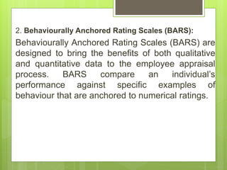 2. Behaviourally Anchored Rating Scales (BARS):
Behaviourally Anchored Rating Scales (BARS) are
designed to bring the benefits of both qualitative
and quantitative data to the employee appraisal
process. BARS compare an individual’s
performance against specific examples of
behaviour that are anchored to numerical ratings.
 