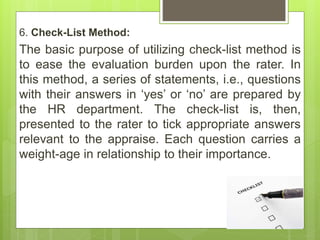 6. Check-List Method:
The basic purpose of utilizing check-list method is
to ease the evaluation burden upon the rater. In
this method, a series of statements, i.e., questions
with their answers in ‘yes’ or ‘no’ are prepared by
the HR department. The check-list is, then,
presented to the rater to tick appropriate answers
relevant to the appraise. Each question carries a
weight-age in relationship to their importance.
 