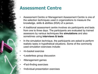 Assessment Centre
• Assessment Centre or Management Assessment Centre is one of
the selection techniques used in organizations to measure the
knowledge, skills & abilities (KSA) of a person.
• A traditional assessment centre involves six participants and lasts
from one to three days. The participants are evaluated by trained
assessors by various techniques like simulations and also
sometimes using interviews & tests
• In the simulation technique, the participants are asked to perform
realistic tasks in hypothetical situations. Some of the commonly
used simulation exercises include:
• •In-basket exercise
• •Leaderless group discussion
• •Management games
• •Fact-finding exercises
• •Individual presentation exercises
 
