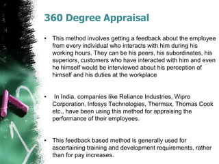 360 Degree Appraisal
• This method involves getting a feedback about the employee
from every individual who interacts with him during his
working hours. They can be his peers, his subordinates, his
superiors, customers who have interacted with him and even
he himself would be interviewed about his perception of
himself and his duties at the workplace
• In India, companies like Reliance Industries, Wipro
Corporation, Infosys Technologies, Thermax, Thomas Cook
etc., have been using this method for appraising the
performance of their employees.
• This feedback based method is generally used for
ascertaining training and development requirements, rather
than for pay increases.
 