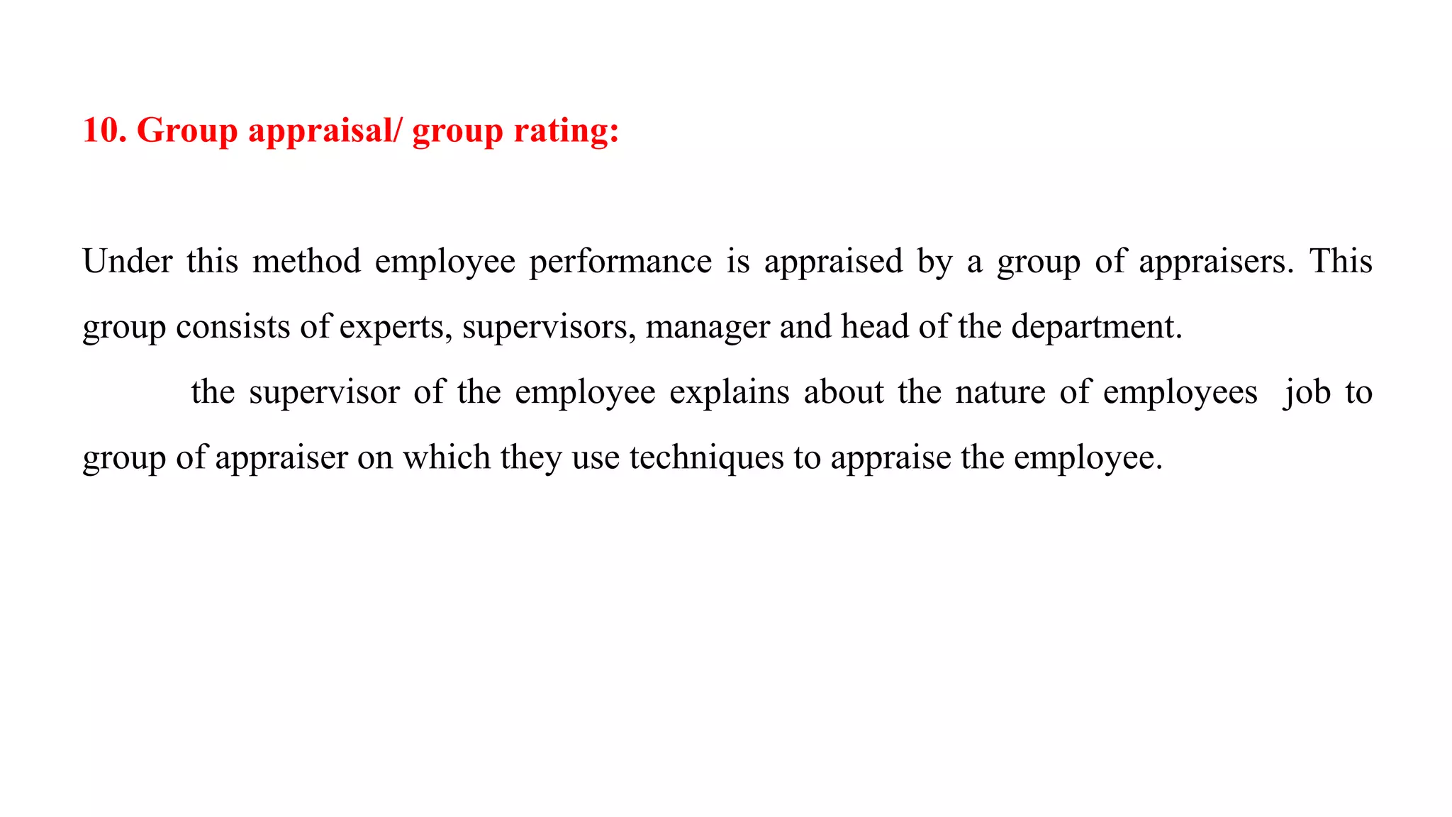 10. Group appraisal/ group rating:
Under this method employee performance is appraised by a group of appraisers. This
group consists of experts, supervisors, manager and head of the department.
the supervisor of the employee explains about the nature of employees job to
group of appraiser on which they use techniques to appraise the employee.
 