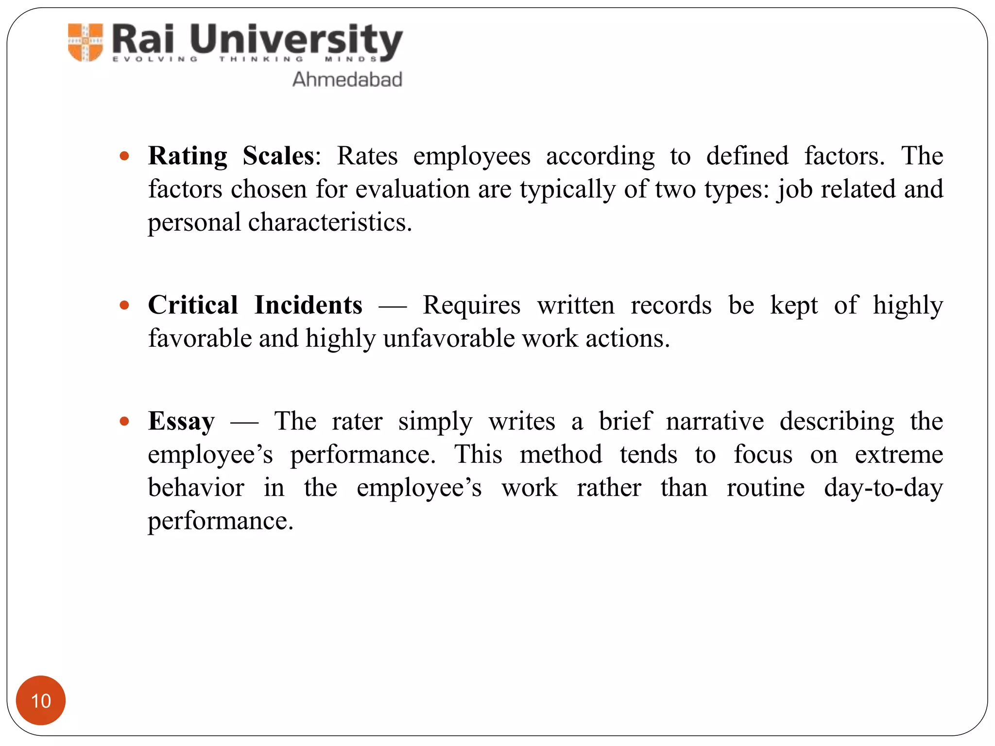  Rating Scales: Rates employees according to defined factors. The
factors chosen for evaluation are typically of two types: job related and
personal characteristics.
 Critical Incidents — Requires written records be kept of highly
favorable and highly unfavorable work actions.
 Essay — The rater simply writes a brief narrative describing the
employee’s performance. This method tends to focus on extreme
behavior in the employee’s work rather than routine day-to-day
performance.
10
 