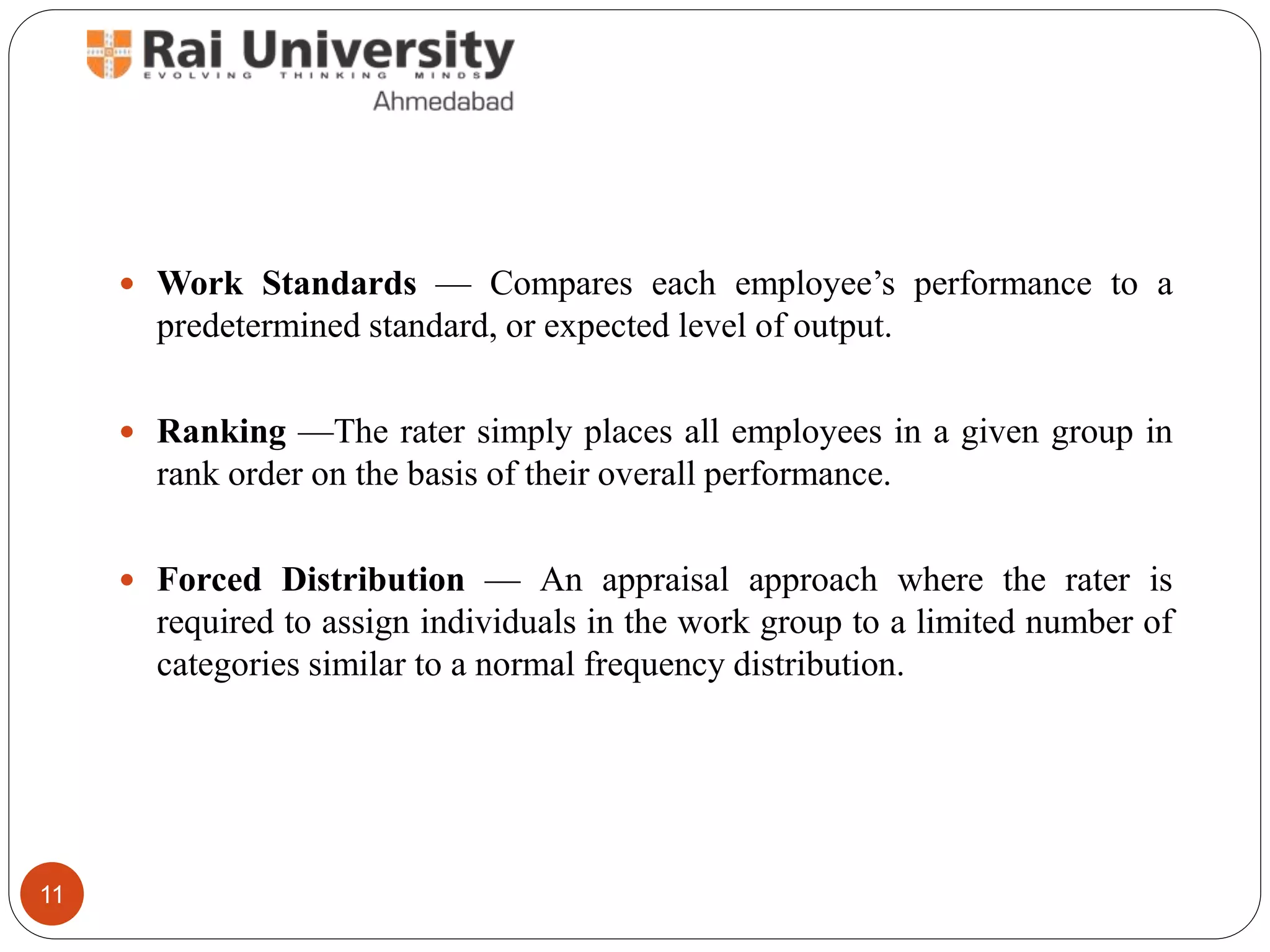  Work Standards — Compares each employee’s performance to a
predetermined standard, or expected level of output.
 Ranking —The rater simply places all employees in a given group in
rank order on the basis of their overall performance.
 Forced Distribution — An appraisal approach where the rater is
required to assign individuals in the work group to a limited number of
categories similar to a normal frequency distribution.
11
 