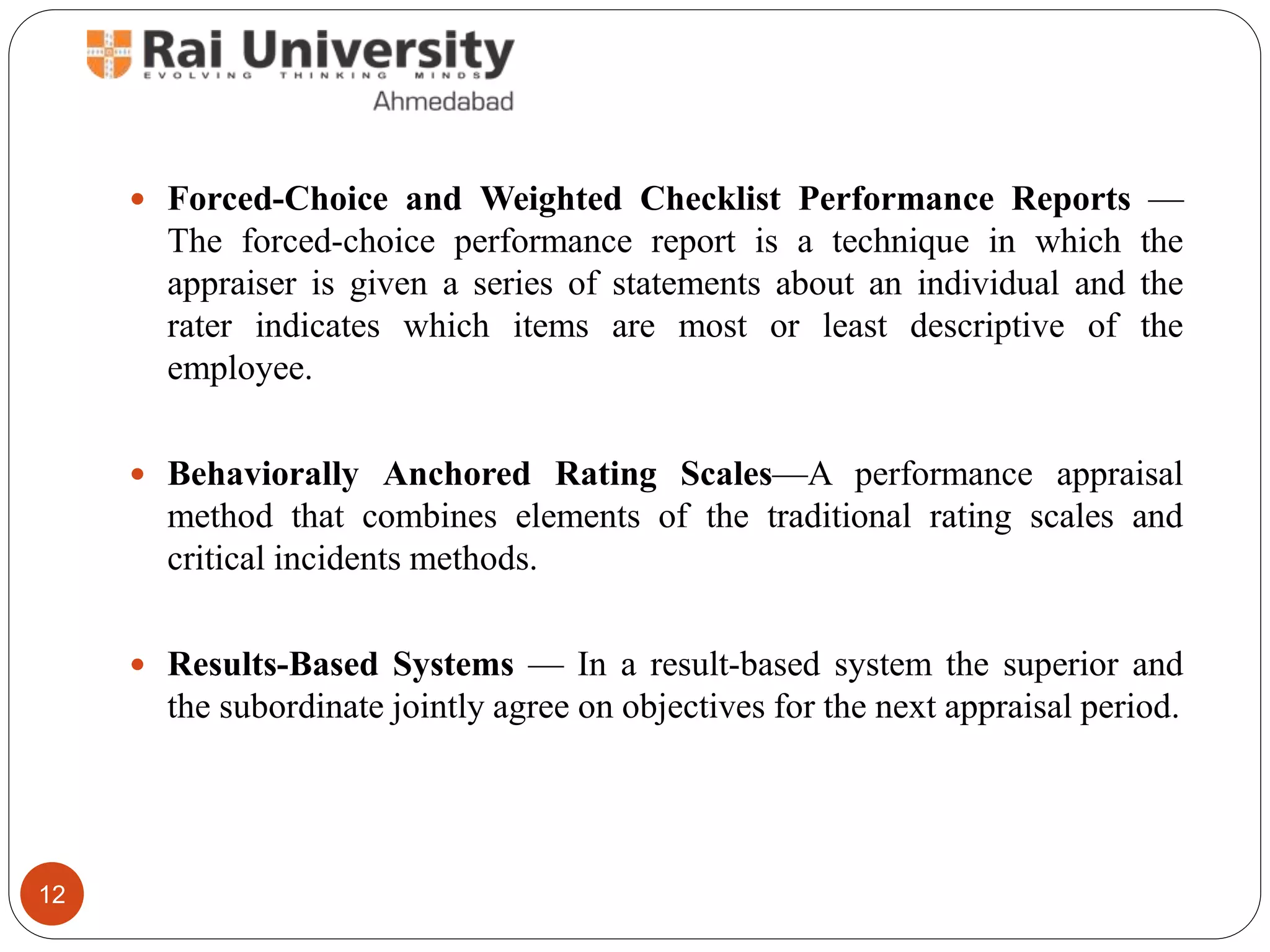  Forced-Choice and Weighted Checklist Performance Reports —
The forced-choice performance report is a technique in which the
appraiser is given a series of statements about an individual and the
rater indicates which items are most or least descriptive of the
employee.
 Behaviorally Anchored Rating Scales—A performance appraisal
method that combines elements of the traditional rating scales and
critical incidents methods.
 Results-Based Systems — In a result-based system the superior and
the subordinate jointly agree on objectives for the next appraisal period.
12
 