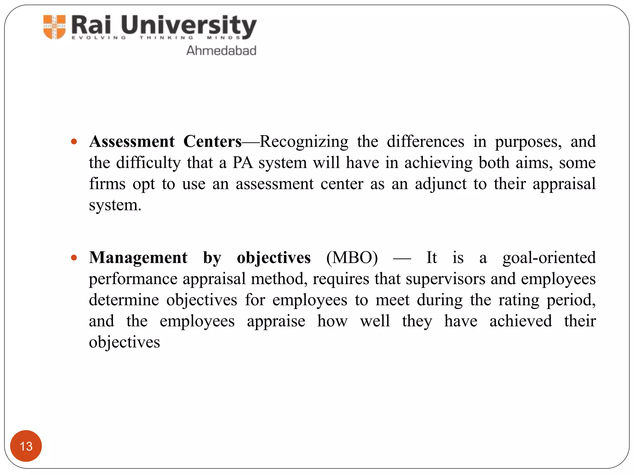  Assessment Centers—Recognizing the differences in purposes, and
the difficulty that a PA system will have in achieving both aims, some
firms opt to use an assessment center as an adjunct to their appraisal
system.
 Management by objectives (MBO) — It is a goal-oriented
performance appraisal method, requires that supervisors and employees
determine objectives for employees to meet during the rating period,
and the employees appraise how well they have achieved their
objectives
13
 