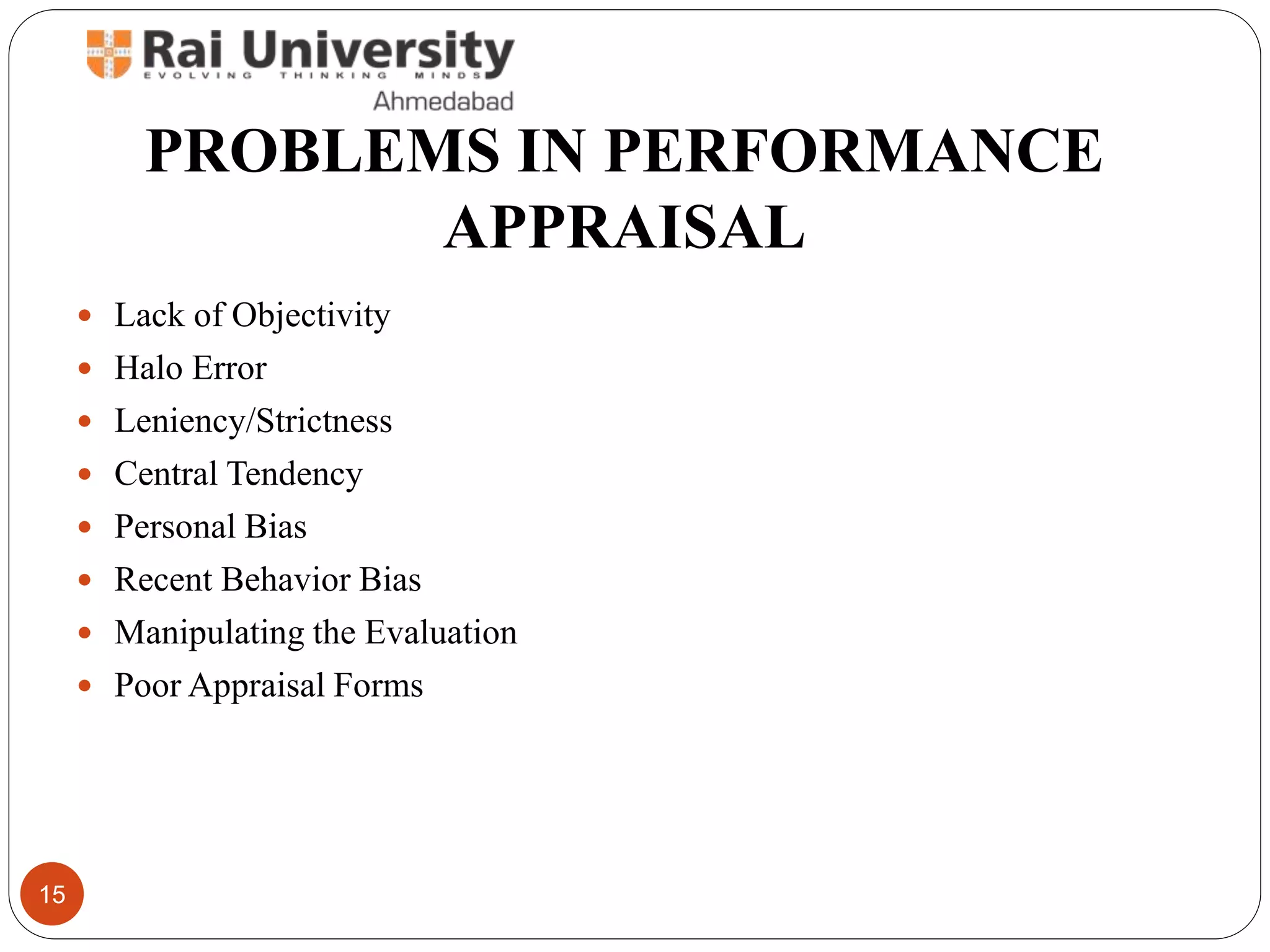PROBLEMS IN PERFORMANCE
APPRAISAL
 Lack of Objectivity
 Halo Error
 Leniency/Strictness
 Central Tendency
 Personal Bias
 Recent Behavior Bias
 Manipulating the Evaluation
 Poor Appraisal Forms
15
 