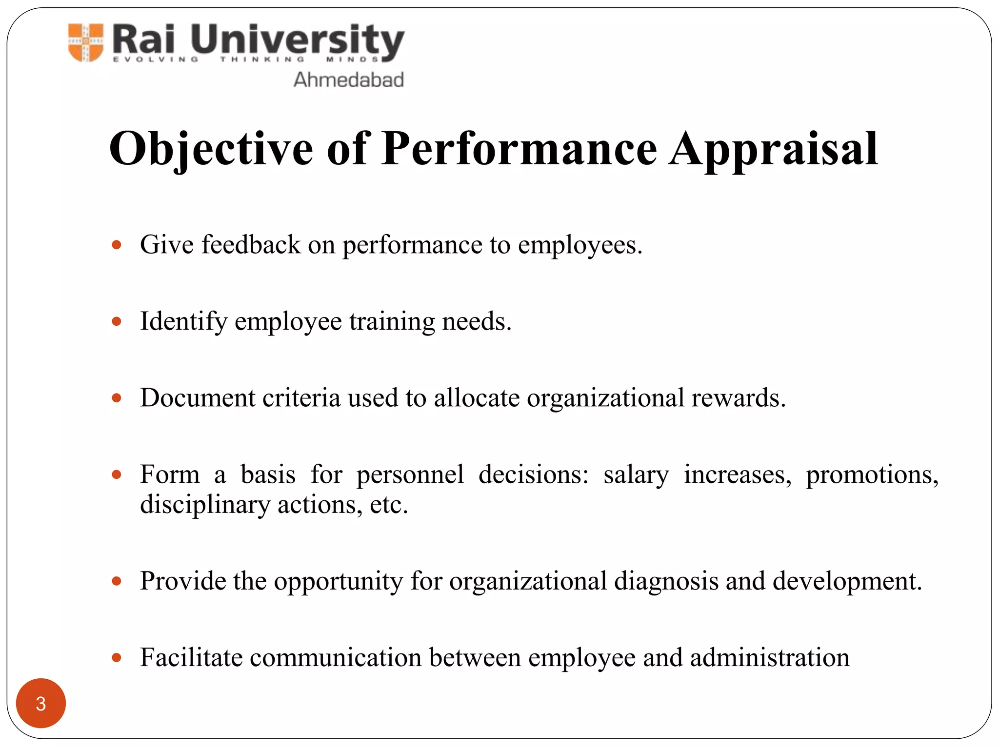 Objective of Performance Appraisal
 Give feedback on performance to employees.
 Identify employee training needs.
 Document criteria used to allocate organizational rewards.
 Form a basis for personnel decisions: salary increases, promotions,
disciplinary actions, etc.
 Provide the opportunity for organizational diagnosis and development.
 Facilitate communication between employee and administration
3
 
