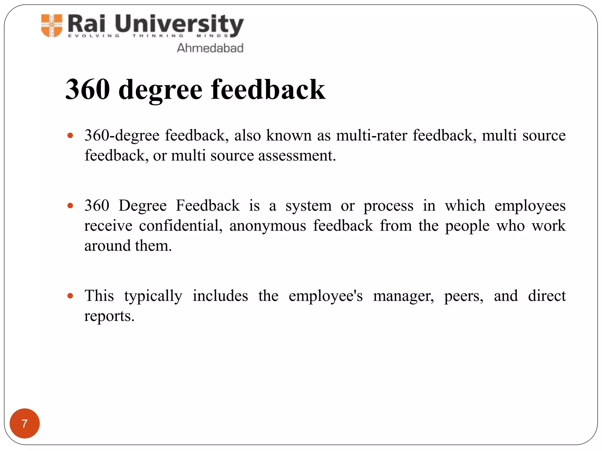 360 degree feedback
 360-degree feedback, also known as multi-rater feedback, multi source
feedback, or multi source assessment.
 360 Degree Feedback is a system or process in which employees
receive confidential, anonymous feedback from the people who work
around them.
 This typically includes the employee's manager, peers, and direct
reports.
7
 