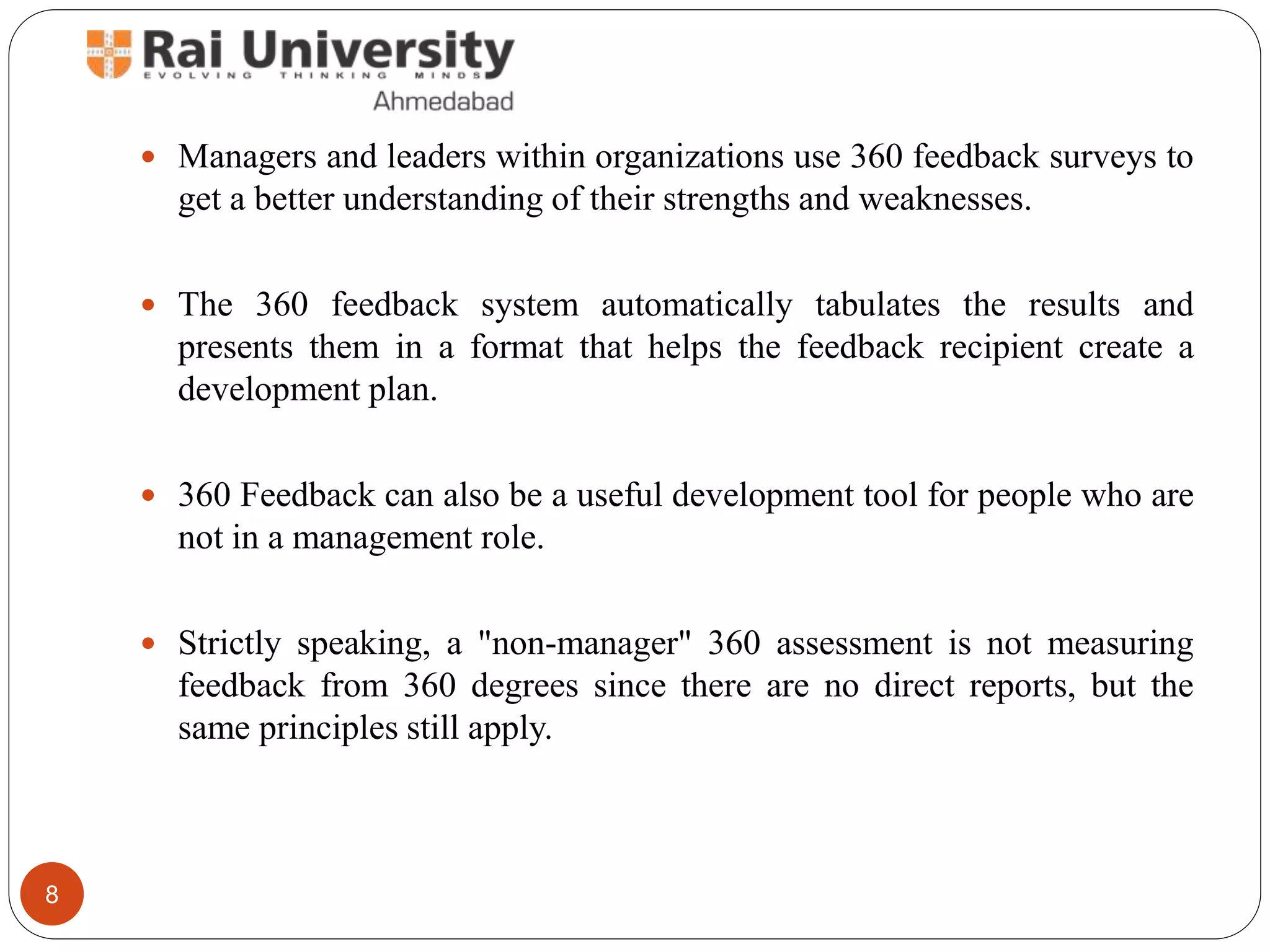  Managers and leaders within organizations use 360 feedback surveys to
get a better understanding of their strengths and weaknesses.
 The 360 feedback system automatically tabulates the results and
presents them in a format that helps the feedback recipient create a
development plan.
 360 Feedback can also be a useful development tool for people who are
not in a management role.
 Strictly speaking, a "non-manager" 360 assessment is not measuring
feedback from 360 degrees since there are no direct reports, but the
same principles still apply.
8
 