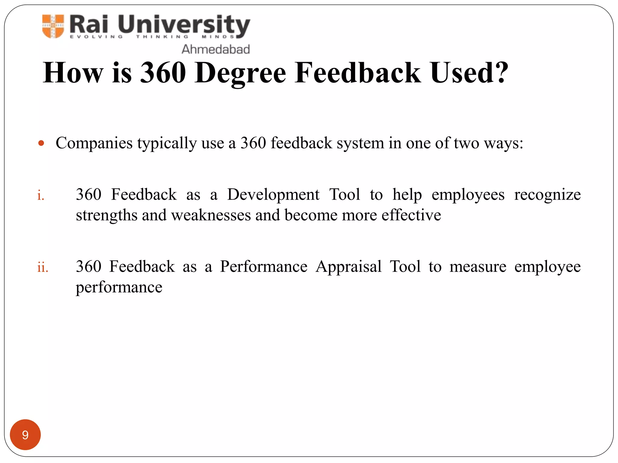 How is 360 Degree Feedback Used?
 Companies typically use a 360 feedback system in one of two ways:
i. 360 Feedback as a Development Tool to help employees recognize
strengths and weaknesses and become more effective
ii. 360 Feedback as a Performance Appraisal Tool to measure employee
performance
9
 