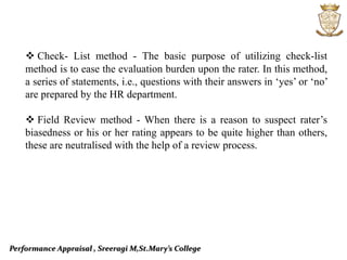 Performance Appraisal , Sreeragi M,St.Mary’s College
 Check- List method - The basic purpose of utilizing check-list
method is to ease the evaluation burden upon the rater. In this method,
a series of statements, i.e., questions with their answers in ‘yes’ or ‘no’
are prepared by the HR department.
 Field Review method - When there is a reason to suspect rater’s
biasedness or his or her rating appears to be quite higher than others,
these are neutralised with the help of a review process.
 