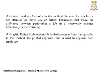 Performance Appraisal , Sreeragi M,St.Mary’s College
 Critical Incidents Method - In this method, the rater focuses his or
her attention on those key or critical behaviours that make the
difference between performing a job in a noteworthy manner
(effectively or ineffectively).
 Graphic Rating Scale method- It is also known as linear rating scale.
In this method, the printed appraisal form is used to appraise each
employee.
 