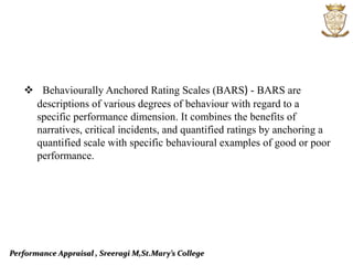Performance Appraisal , Sreeragi M,St.Mary’s College
 Behaviourally Anchored Rating Scales (BARS) - BARS are
descriptions of various degrees of behaviour with regard to a
specific performance dimension. It combines the benefits of
narratives, critical incidents, and quantified ratings by anchoring a
quantified scale with specific behavioural examples of good or poor
performance.
 
