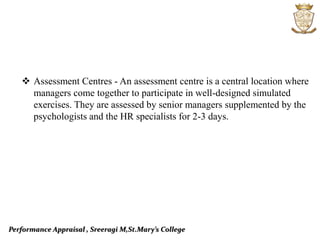 Performance Appraisal , Sreeragi M,St.Mary’s College
 Assessment Centres - An assessment centre is a central location where
managers come together to participate in well-designed simulated
exercises. They are assessed by senior managers supplemented by the
psychologists and the HR specialists for 2-3 days.
 