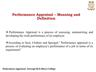 Performance Appraisal , Sreeragi M,St.Mary’s College
 Performance Appraisal is a process of assessing, summarizing and
developing the work performance of an employee.
According to Scot, Clothier and Spreigal,” Performance appraisal is a
process of evaluating an employee’s performance of a job in terms of its
requirement”
Performance Appraisal – Meaning and
Definition
 