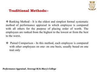 Performance Appraisal , Sreeragi M,St.Mary’s College
Traditional Methods:-
 Ranking Method - It is the oldest and simplest formal systematic
method of performance appraisal in which employee is compared
with all others for the purpose of placing order of worth. The
employees are ranked from the highest to the lowest or from the best
to the worst.
 Paired Comparison - In this method, each employee is compared
with other employees on one- on one basis, usually based on one
trait only
 