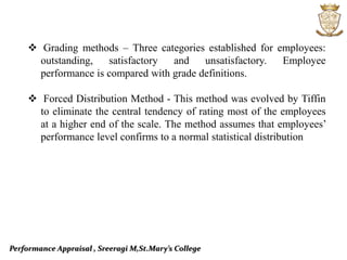 Performance Appraisal , Sreeragi M,St.Mary’s College
 Grading methods – Three categories established for employees:
outstanding, satisfactory and unsatisfactory. Employee
performance is compared with grade definitions.
 Forced Distribution Method - This method was evolved by Tiffin
to eliminate the central tendency of rating most of the employees
at a higher end of the scale. The method assumes that employees’
performance level confirms to a normal statistical distribution
 