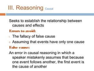 III. Reasoning Causal
Seeks to establish the relationship between
causes and effects
Errors to avoid:
I. The fallacy of false cause
II. Assuming that events have only one cause
False cause:
An error in causal reasoning in which a
speaker mistakenly assumes that because
one event follows another, the first event is
the cause of another

 