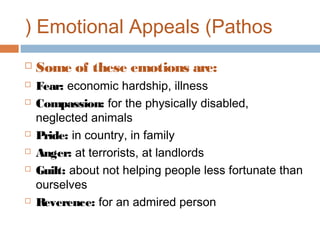 ( Emotional Appeals (Pathos










Some of these emotions are:
Fear: economic hardship, illness
Compassion: for the physically disabled,
neglected animals
Pride: in country, in family
Anger: at terrorists, at landlords
Guilt: about not helping people less fortunate than
ourselves
Reverence: for an admired person

 