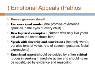 ( Emotional Appeals (Pathos









How to generate them?
Use emotional words : (the promise of America
sparkles in the eyes of every child)
Develop vivid examples : (Nathan was only five years
old when the fever struck him)
Speak with sincerity and conviction : (not only words,
but also tone of voice, rate of speech, gestures, facial
expressions)
Emotional appeal should be guided by a firm ethical
rudder in seeking immediate action and should never
be substituted by evidence and reasoning

 