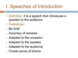 I. Speeches of Introduction



1.
2.
3.
4.
5.
6.

Definition: it is a speech that introduces a
speaker to the audience.
Guidelines:
Be brief
Accuracy of remarks
Adapted to the occasion
Adapted to the speaker
Adapted to the audience
Create sense of drama

 