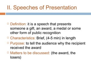 II. Speeches of Presentation







Definition: it is a speech that presents
someone a gift, an award, a medal or some
other form of public recognition
Characteristics: Brief, (4-5 min) in length
Purpose: to tell the audience why the recipient
received the award
Matters to be discussed: (the award, the
losers)

 