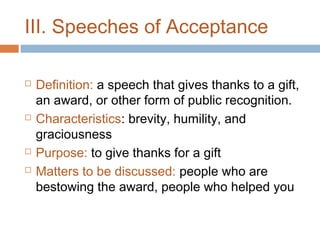 III. Speeches of Acceptance







Definition: a speech that gives thanks to a gift,
an award, or other form of public recognition.
Characteristics: brevity, humility, and
graciousness
Purpose: to give thanks for a gift
Matters to be discussed: people who are
bestowing the award, people who helped you

 