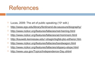 References


Lucas, 2009: The art of public speaking (10th edit.)



http://www.egs.edu/library/ferdinand-de-saussure/biography/



http://www.nizkor.org/features/fallacies/red-herring.html



http://www.nizkor.org/features/fallacies/ad-hominem.html



http://ksuweb.kennesaw.edu/~shagin/logfal-pbc-eitheror.htm



http://www.nizkor.org/features/fallacies/bandwagon.html



http://www.nizkor.org/features/fallacies/slippery-slope.html



http://www.usa.gov/Topics/Independence-Day.shtml

 
