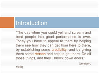 Introduction
“The day when you could yell and scream and
beat people into good performance is over.
Today you have to appeal to them by helping
them see how they can get from here to there,
by establishing some credibility, and by giving
them some reason and help to get there. Do all
those things, and they’ll knock down doors.”
1998)

(Johnson,

 