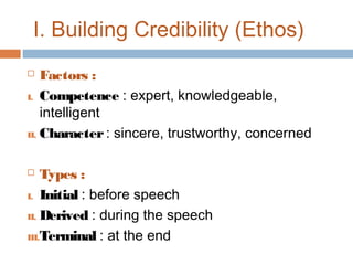 I. Building Credibility (Ethos)
Factors :
I. Competence : expert, knowledgeable,
intelligent
II. Character : sincere, trustworthy, concerned


Types :
I. Initial : before speech
II. Derived : during the speech
III.Terminal : at the end


 