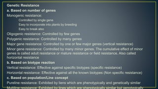 Genetic Resistance
a. Based on number of genes
Monogenic resistance:
Controlled by single gene
Easy to incorporate into plants by breeding
Easy to break also
Oligogenic resistance: Controlled by few genes
Polygenic resistance: Controlled by many genes
Major gene resistance: Controlled by one or few major genes (vertical resistance)
Minor gene resistance: Controlled by many minor genes. The cumulative effect of minor
genes is called adult resistance or mature resistance or field resistance. Also called
horizontal resistance
b. Based on biotype reaction
Vertical resistance: Effective against specific biotypes (specific resistance)
Horizontal resistance: Effective against all the known biotypes (Non specific resistance)
c. Based on population/Line concept
Pureline resistance: Exhibited by liens which are phenotypically and genetically similar
 